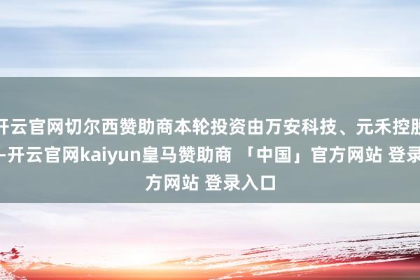 开云官网切尔西赞助商本轮投资由万安科技、元禾控股领投-开云官网kaiyun皇马赞助商 「中国」官方网站 登录入口